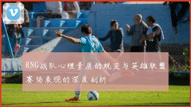 RNG战队心理素质的蜕变与英雄联盟赛场表现的深度剖析