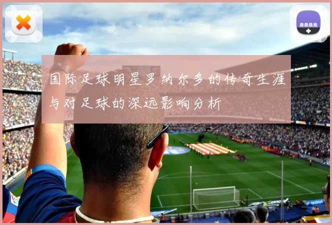 国际足球明星罗纳尔多的传奇生涯与对足球的深远影响分析
