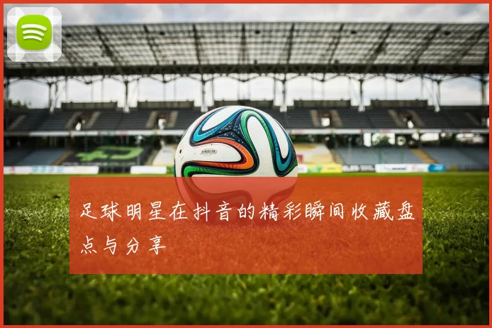 足球明星在抖音的精彩瞬间收藏盘点与分享