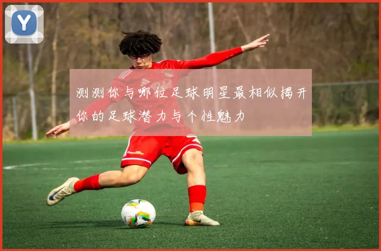 测测你与哪位足球明星最相似揭开你的足球潜力与个性魅力