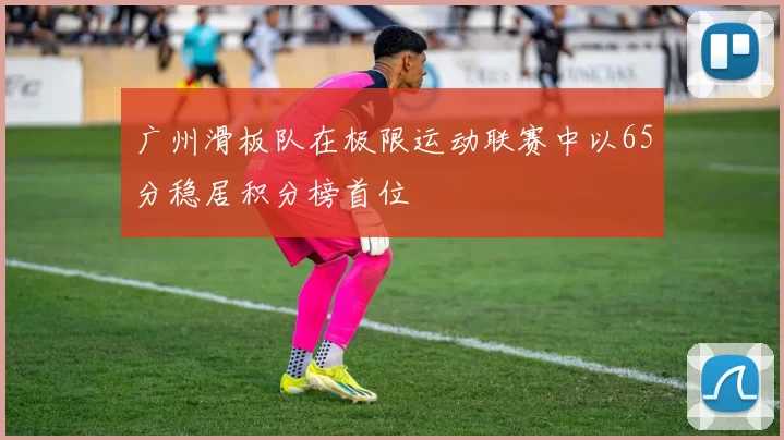 广州滑板队在极限运动联赛中以65分稳居积分榜首位
