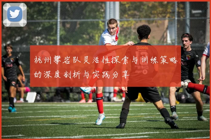 杭州攀岩队灵活性探索与训练策略的深度剖析与实践分享