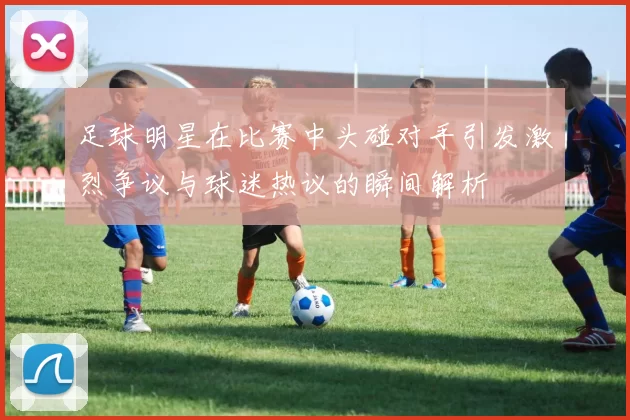 足球明星在比赛中头碰对手引发激烈争议与球迷热议的瞬间解析