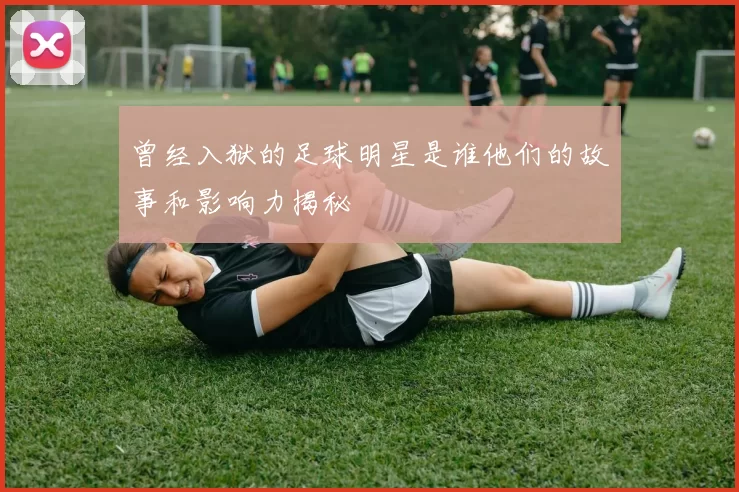 曾经入狱的足球明星是谁他们的故事和影响力揭秘