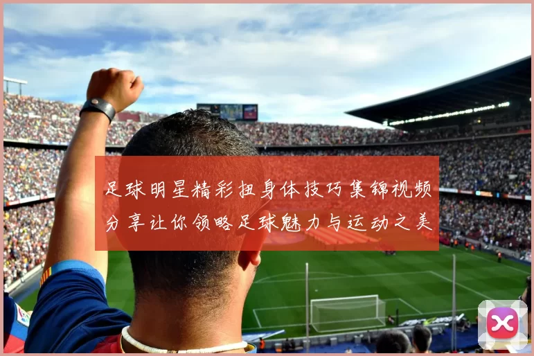 足球明星精彩扭身体技巧集锦视频分享让你领略足球魅力与运动之美
