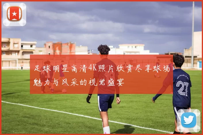 足球明星高清4K照片欣赏尽享球场魅力与风采的视觉盛宴