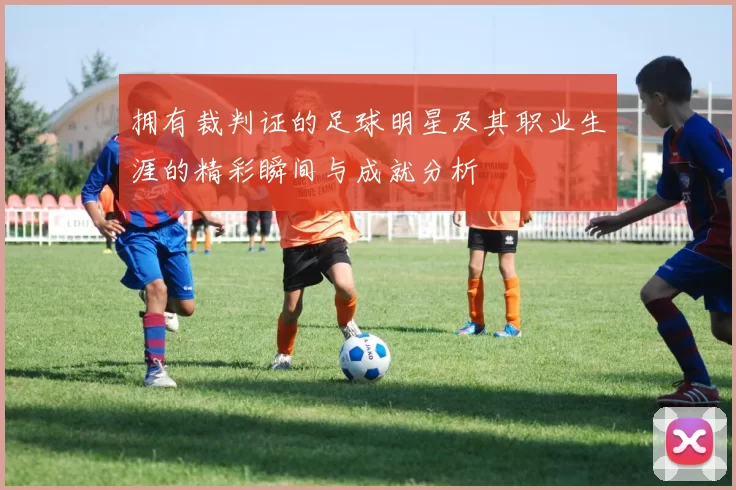 拥有裁判证的足球明星及其职业生涯的精彩瞬间与成就分析