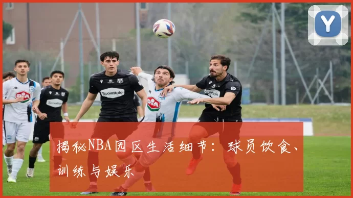 揭秘NBA园区生活细节：球员饮食、训练与娱乐
