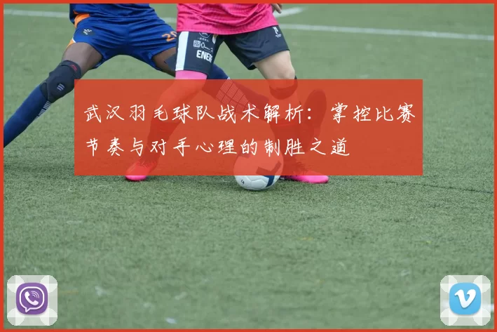 武汉羽毛球队战术解析：掌控比赛节奏与对手心理的制胜之道
