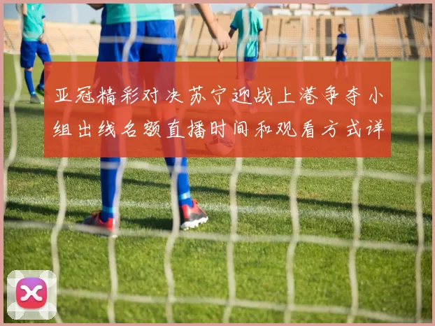 亚冠精彩对决苏宁迎战上港争夺小组出线名额直播时间和观看方式详解