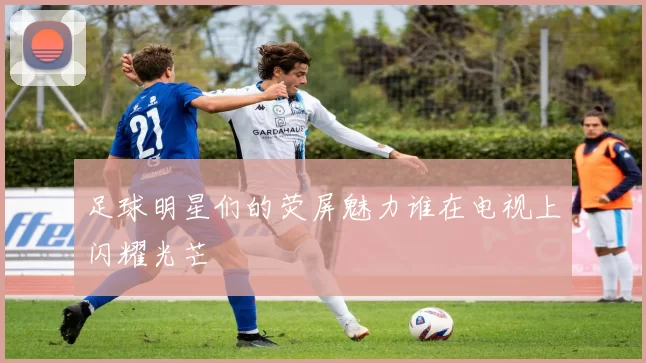 足球明星们的荧屏魅力谁在电视上闪耀光芒