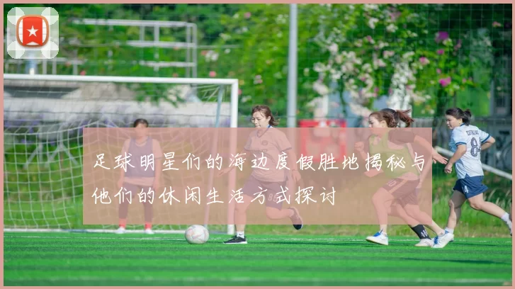 足球明星们的海边度假胜地揭秘与他们的休闲生活方式探讨