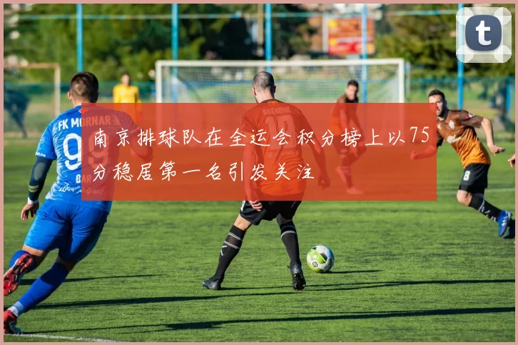 南京排球队在全运会积分榜上以75分稳居第一名引发关注