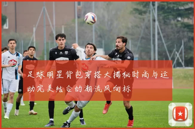 足球明星背包穿搭大揭秘时尚与运动完美结合的潮流风向标