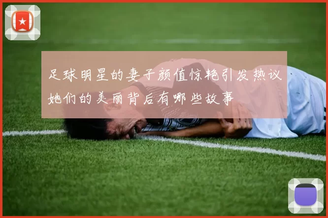 足球明星的妻子颜值惊艳引发热议她们的美丽背后有哪些故事