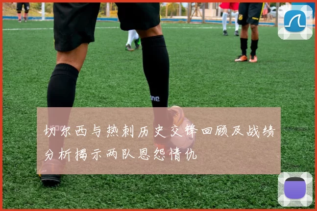 切尔西与热刺历史交锋回顾及战绩分析揭示两队恩怨情仇