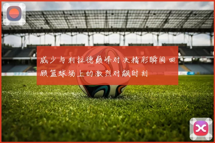 威少与利拉德巅峰对决精彩瞬间回顾篮球场上的激烈对飙时刻