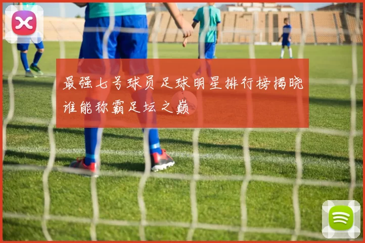 最强七号球员足球明星排行榜揭晓谁能称霸足坛之巅