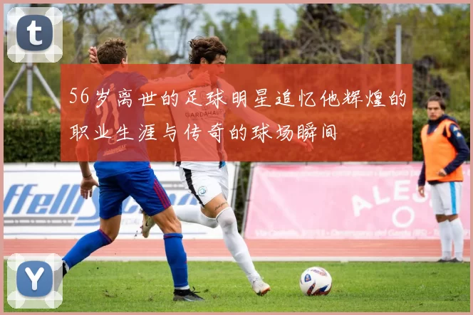 56岁离世的足球明星追忆他辉煌的职业生涯与传奇的球场瞬间