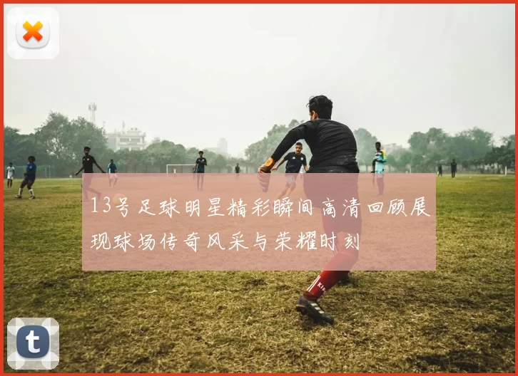 13号足球明星精彩瞬间高清回顾展现球场传奇风采与荣耀时刻