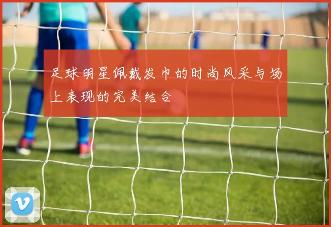 足球明星佩戴发巾的时尚风采与场上表现的完美结合