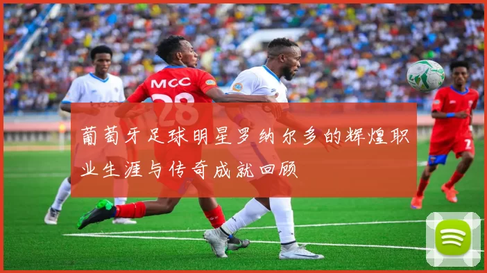 葡萄牙足球明星罗纳尔多的辉煌职业生涯与传奇成就回顾