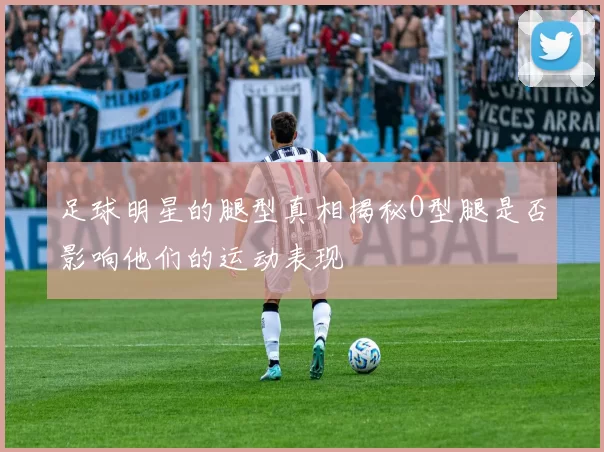 足球明星的腿型真相揭秘O型腿是否影响他们的运动表现