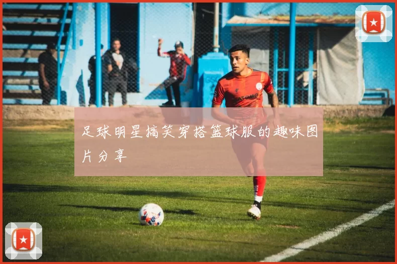 足球明星搞笑穿搭篮球服的趣味图片分享