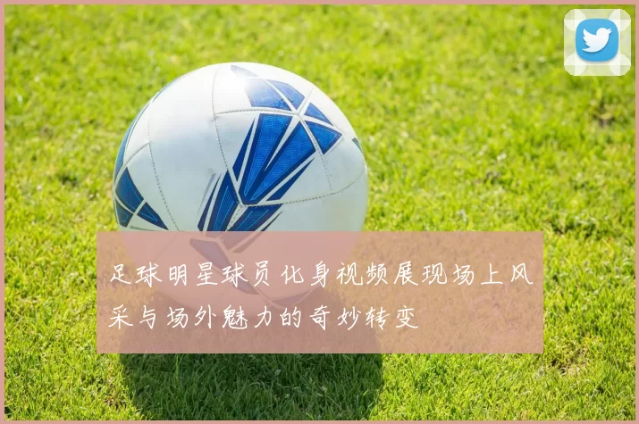足球明星球员化身视频展现场上风采与场外魅力的奇妙转变