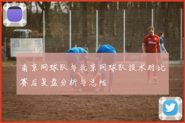 南京网球队与北京网球队技术对比赛后复盘分析与总结