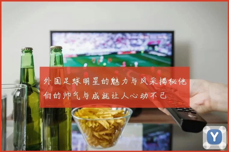 外国足球明星的魅力与风采揭秘他们的帅气与成就让人心动不已