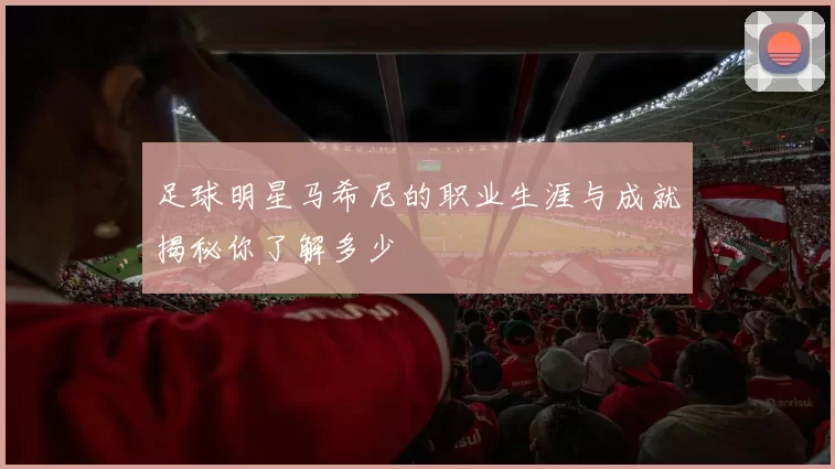 足球明星马希尼的职业生涯与成就揭秘你了解多少