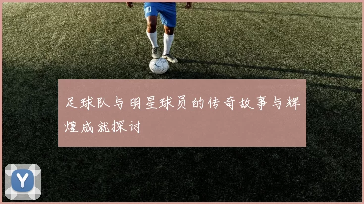 足球队与明星球员的传奇故事与辉煌成就探讨