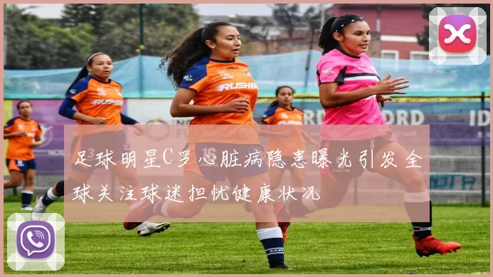 足球明星C罗心脏病隐患曝光引发全球关注球迷担忧健康状况