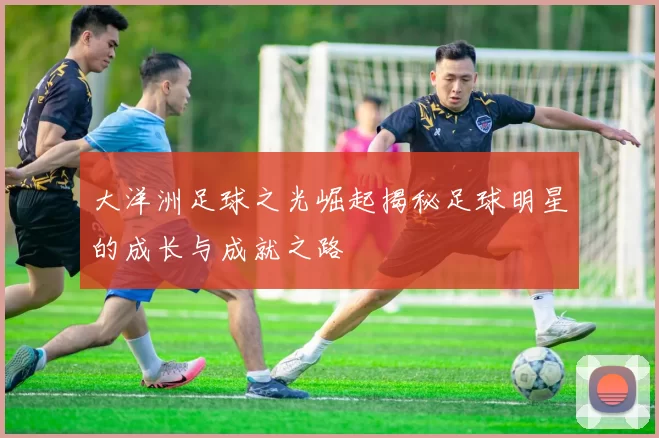 大洋洲足球之光崛起揭秘足球明星的成长与成就之路