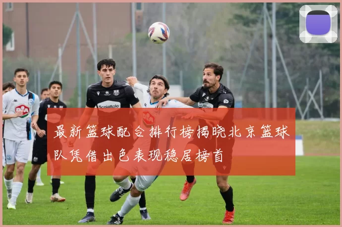 最新篮球配合排行榜揭晓北京篮球队凭借出色表现稳居榜首