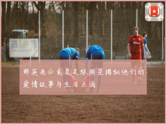 那英老公竟是足球明星揭秘他们的爱情故事与生活点滴