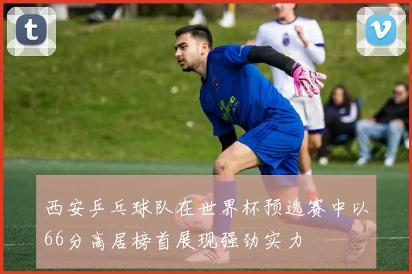 西安乒乓球队在世界杯预选赛中以66分高居榜首展现强劲实力