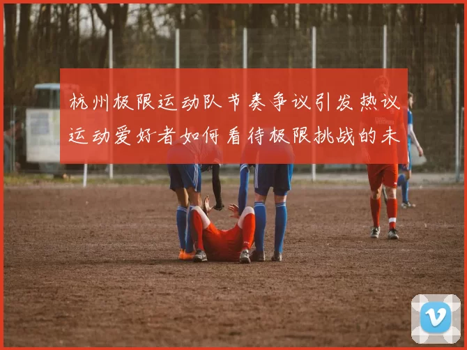 杭州极限运动队节奏争议引发热议运动爱好者如何看待极限挑战的未来发展