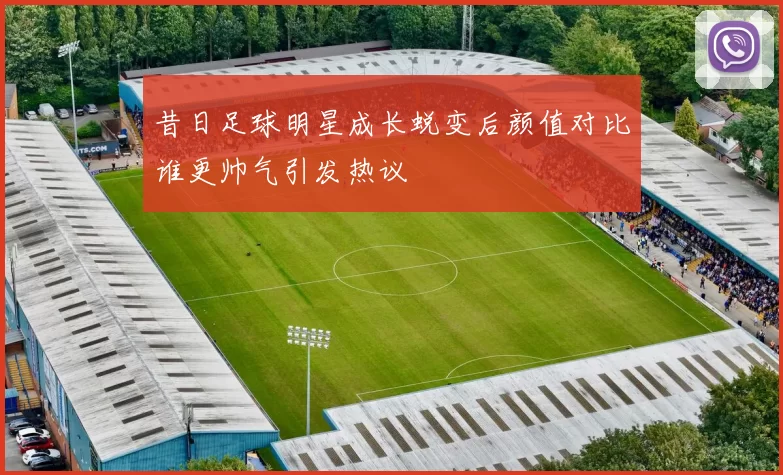 昔日足球明星成长蜕变后颜值对比谁更帅气引发热议