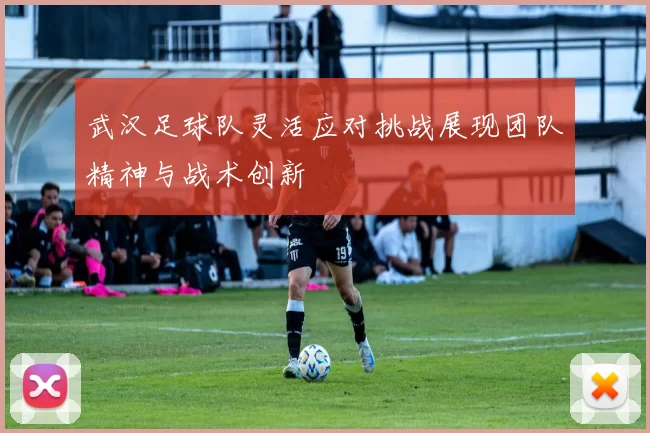 武汉足球队灵活应对挑战展现团队精神与战术创新