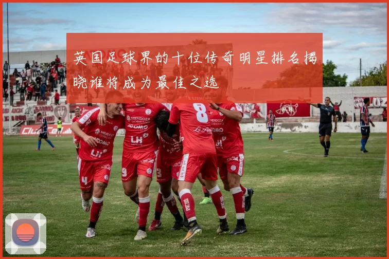 英国足球界的十位传奇明星排名揭晓谁将成为最佳之选