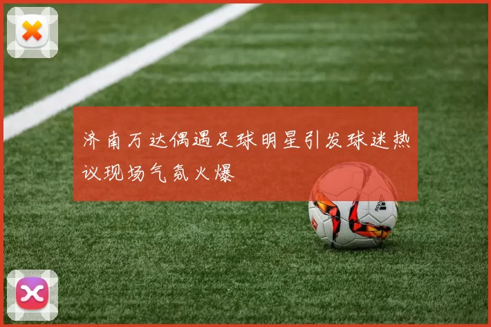 济南万达偶遇足球明星引发球迷热议现场气氛火爆