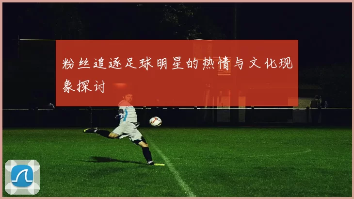 粉丝追逐足球明星的热情与文化现象探讨