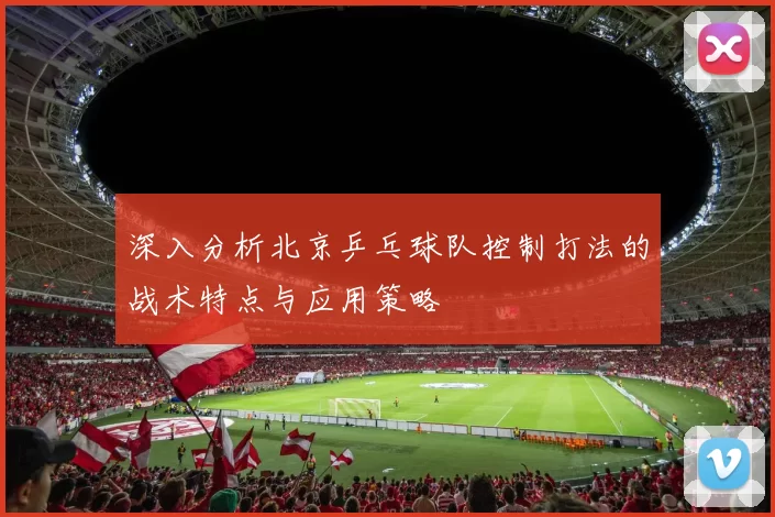 深入分析北京乒乓球队控制打法的战术特点与应用策略