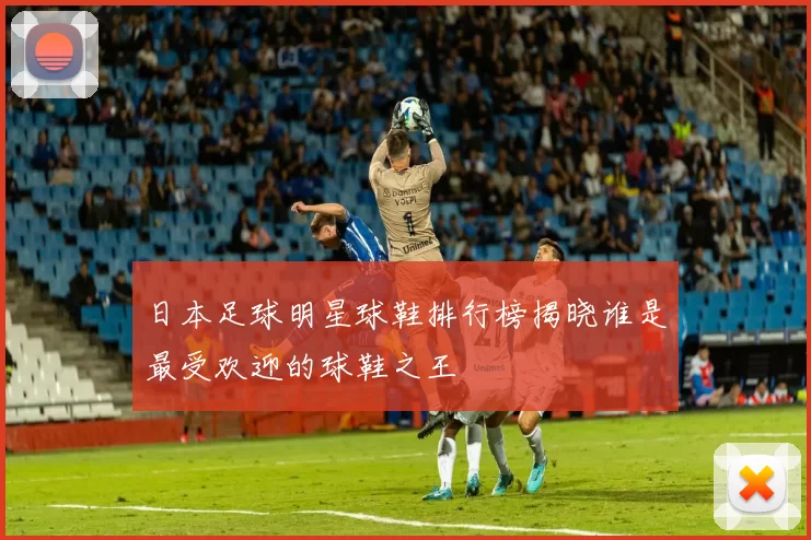 日本足球明星球鞋排行榜揭晓谁是最受欢迎的球鞋之王