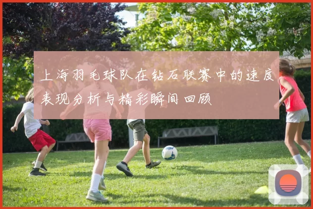 上海羽毛球队在钻石联赛中的速度表现分析与精彩瞬间回顾