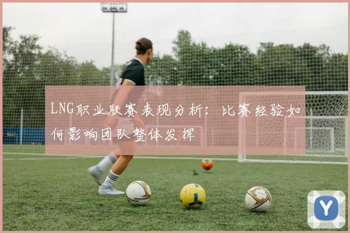LNG职业联赛表现分析：比赛经验如何影响团队整体发挥