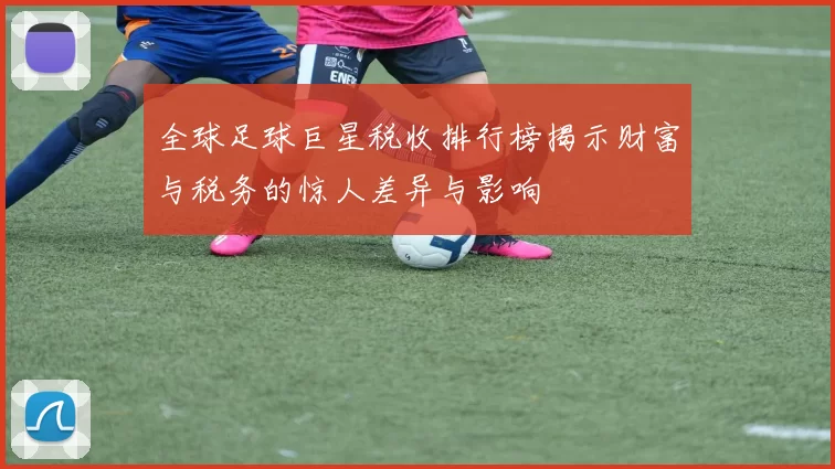 全球足球巨星税收排行榜揭示财富与税务的惊人差异与影响