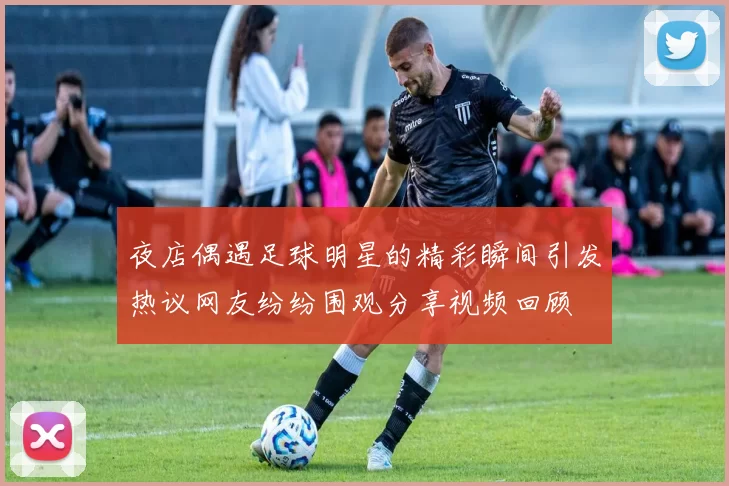 夜店偶遇足球明星的精彩瞬间引发热议网友纷纷围观分享视频回顾